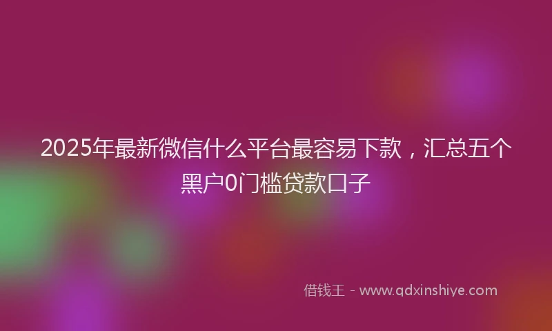 2025年最新微信什么平台最容易下款，汇总五个黑户0门槛贷款口子