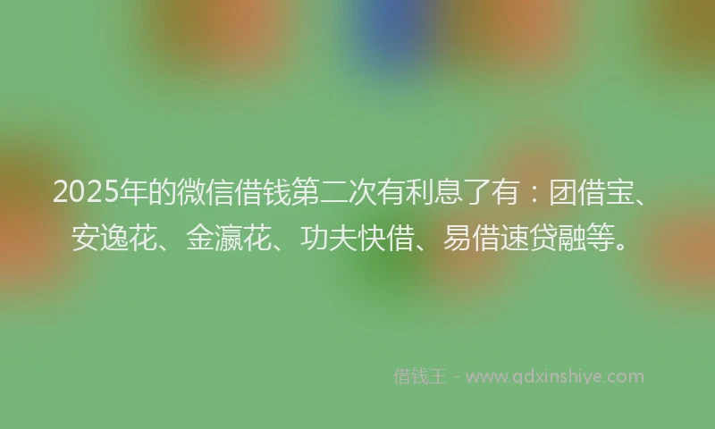 2025年的微信借钱第二次有利息了有：团借宝、安逸花、金瀛花、功夫快借、易借速贷融等。