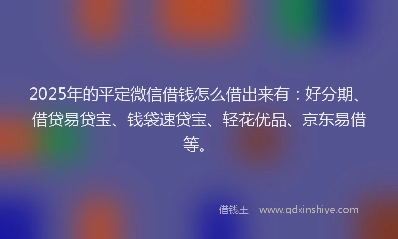 2025年的平定微信借钱怎么借出来有：好分期、借贷易贷宝、钱袋速贷宝、轻花优品、京东易借等。