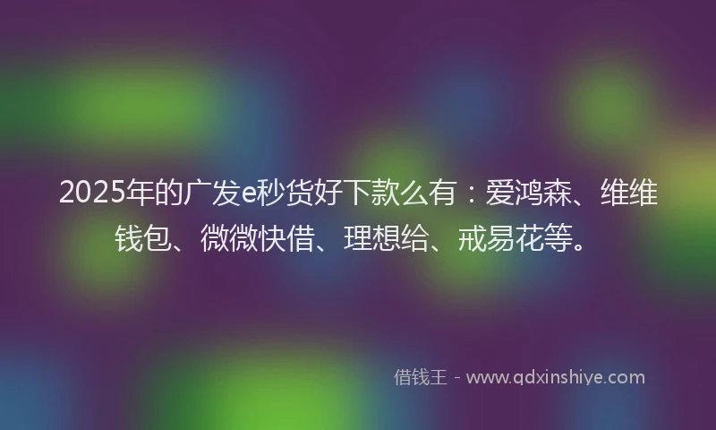 2025年的广发e秒货好下款么有：爱鸿森、维维钱包、微微快借、理想给、戒易花等。