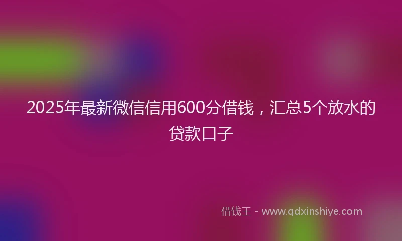 2025年最新微信信用600分借钱，汇总5个放水的贷款口子