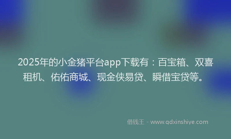 2025年的小金猪平台app下载有：百宝箱、双喜租机、佑佑商城、现金侠易贷、瞬借宝贷等。