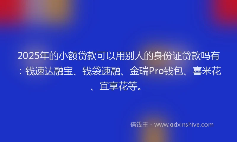 2025年的小额贷款可以用别人的身份证贷款吗有：钱速达融宝、钱袋速融、金瑞Pro钱包、喜米花、宜享花等。
