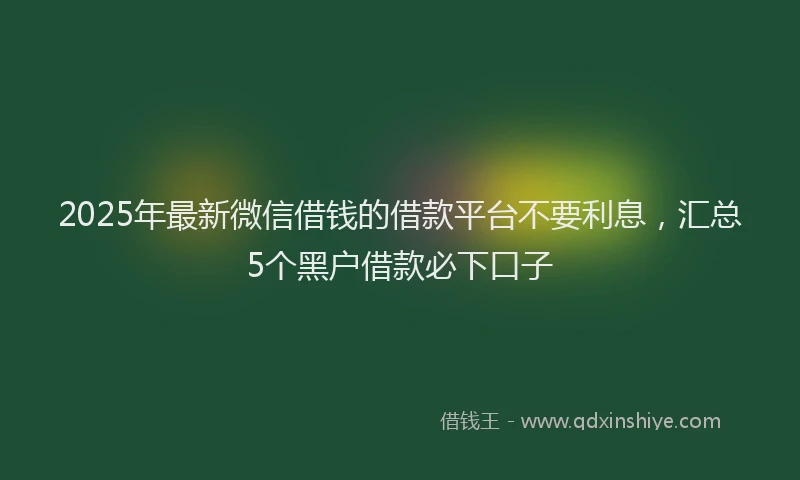 2025年最新微信借钱的借款平台不要利息，汇总5个黑户借款必下口子