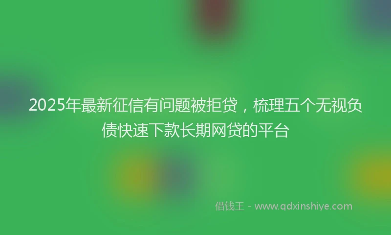 2025年最新征信有问题被拒贷，梳理五个无视负债快速下款长期网贷的平台