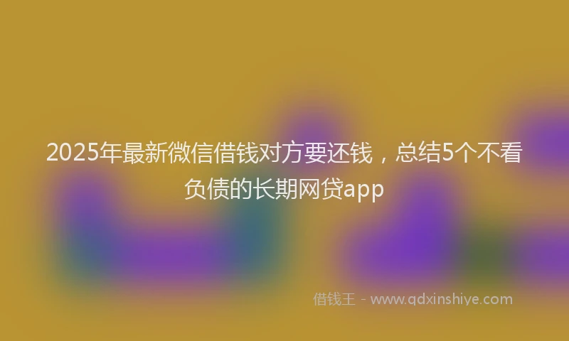 2025年最新微信借钱对方要还钱，总结5个不看负债的长期网贷app