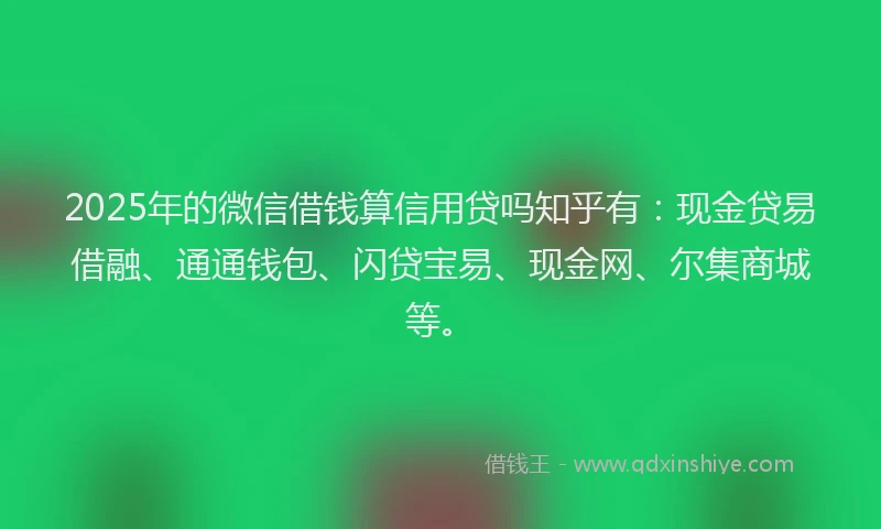 2025年的微信借钱算信用贷吗知乎有：现金贷易借融、通通钱包、闪贷宝易、现金网、尔集商城等。
