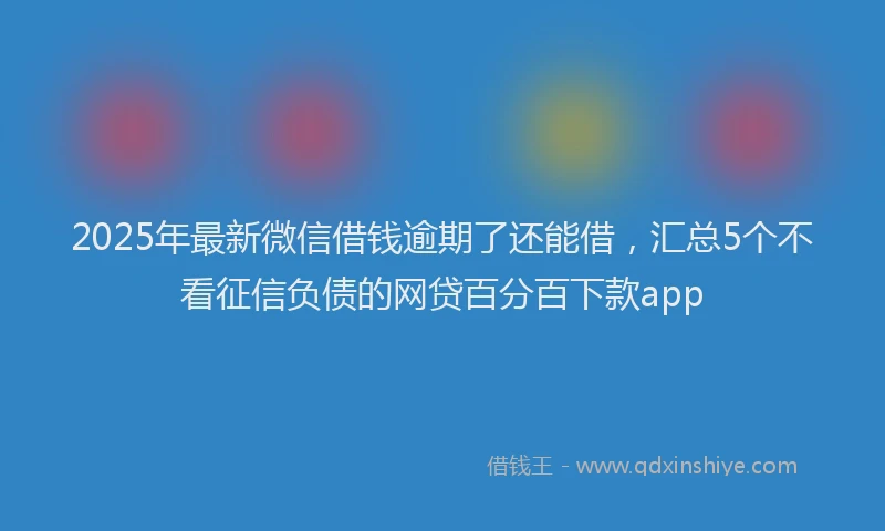 2025年最新微信借钱逾期了还能借，汇总5个不看征信负债的网贷百分百下款app