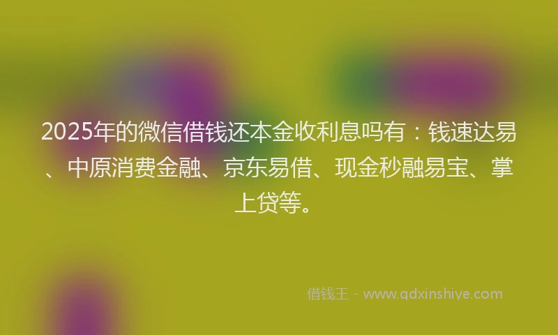 2025年的微信借钱还本金收利息吗有：钱速达易、中原消费金融、京东易借、现金秒融易宝、掌上贷等。