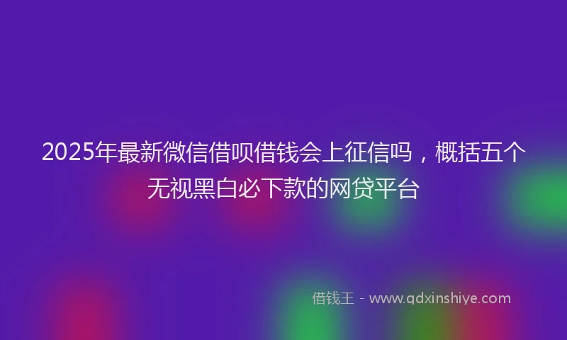 2025年最新微信借呗借钱会上征信吗，概括五个无视黑白必下款的网贷平台