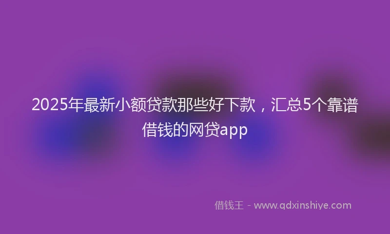 2025年最新小额贷款那些好下款，汇总5个靠谱借钱的网贷app