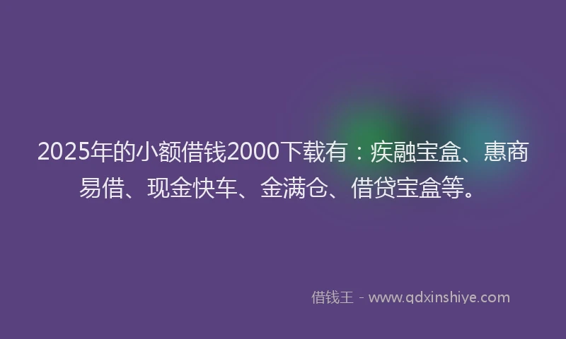2025年的小额借钱2000下载有：疾融宝盒、惠商易借、现金快车、金满仓、借贷宝盒等。