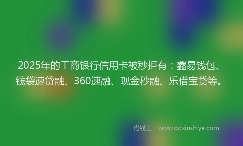 2025年的工商银行信用卡被秒拒有：鑫易钱包、钱袋速贷融、360速融、现金秒融、乐借宝贷等。