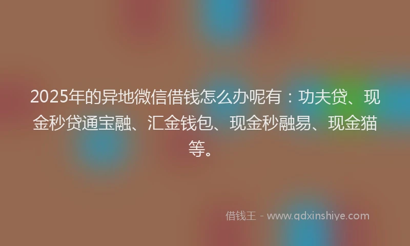2025年的异地微信借钱怎么办呢有：功夫贷、现金秒贷通宝融、汇金钱包、现金秒融易、现金猫等。