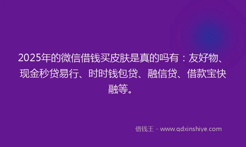 2025年的微信借钱买皮肤是真的吗有：友好物、现金秒贷易行、时时钱包贷、融信贷、借款宝快融等。