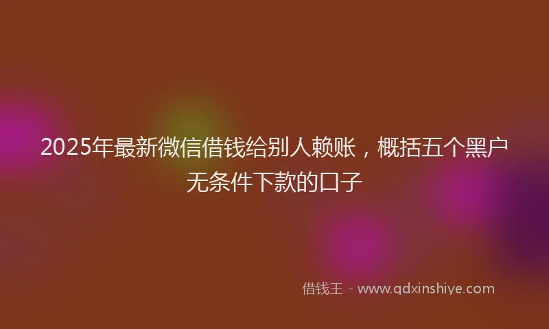 2025年最新微信借钱给别人赖账，概括五个黑户无条件下款的口子