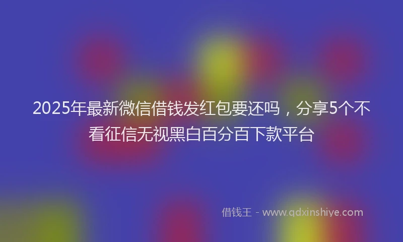 2025年最新微信借钱发红包要还吗，分享5个不看征信无视黑白百分百下款平台