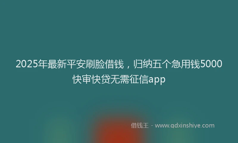 2025年最新平安刷脸借钱，归纳五个急用钱5000快审快贷无需征信app