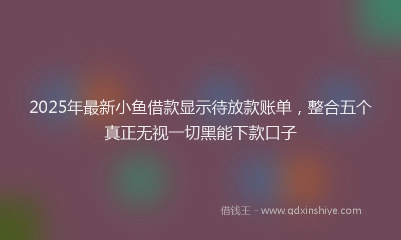 2025年最新小鱼借款显示待放款账单，整合五个真正无视一切黑能下款口子