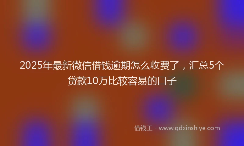 2025年最新微信借钱逾期怎么收费了，汇总5个贷款10万比较容易的口子