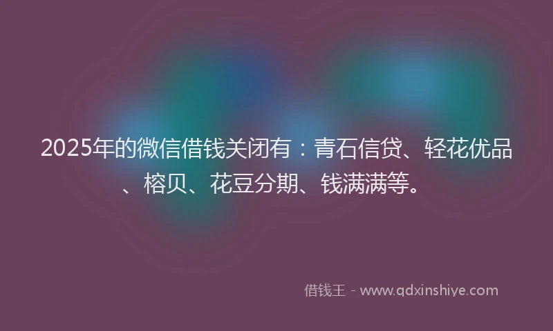 2025年的微信借钱关闭有：青石信贷、轻花优品、榕贝、花豆分期、钱满满等。