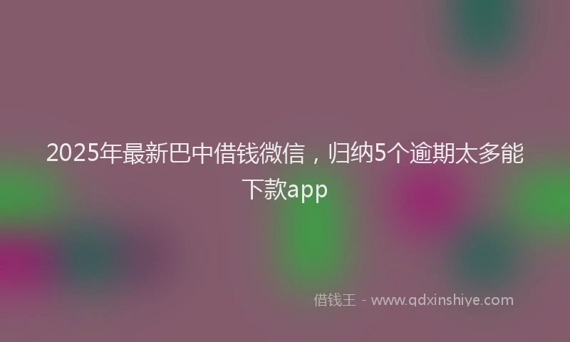 2025年最新巴中借钱微信，归纳5个逾期太多能下款app