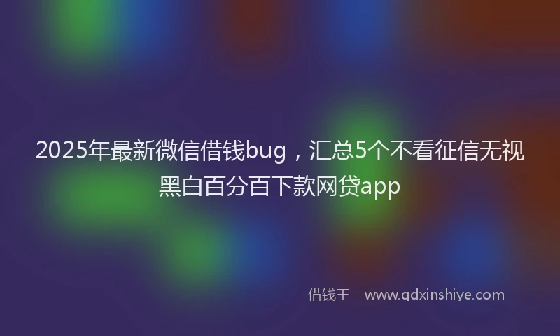 2025年最新微信借钱bug，汇总5个不看征信无视黑白百分百下款网贷app
