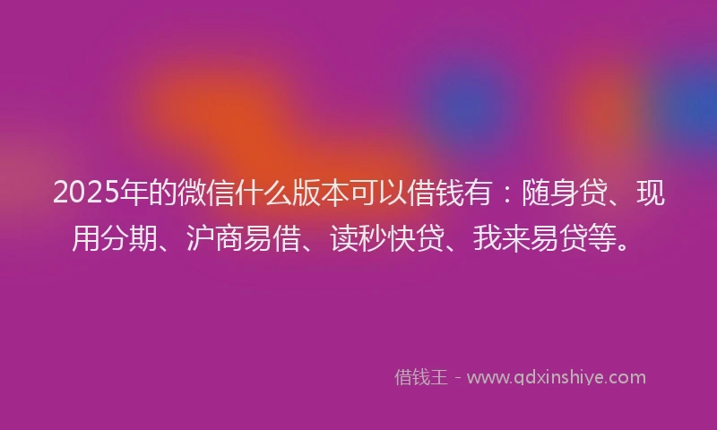 2025年的微信什么版本可以借钱有：随身贷、现用分期、沪商易借、读秒快贷、我来易贷等。