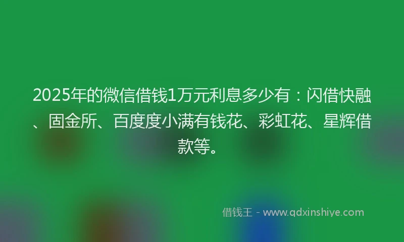 2025年的微信借钱1万元利息多少有：闪借快融、固金所、百度度小满有钱花、彩虹花、星辉借款等。