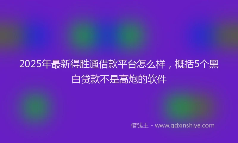 2025年最新得胜通借款平台怎么样，概括5个黑白贷款不是高炮的软件
