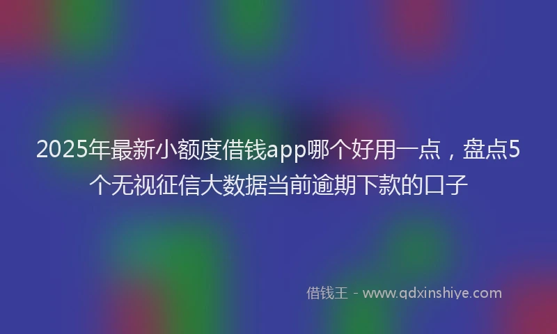 2025年最新小额度借钱app哪个好用一点，盘点5个无视征信大数据当前逾期下款的口子