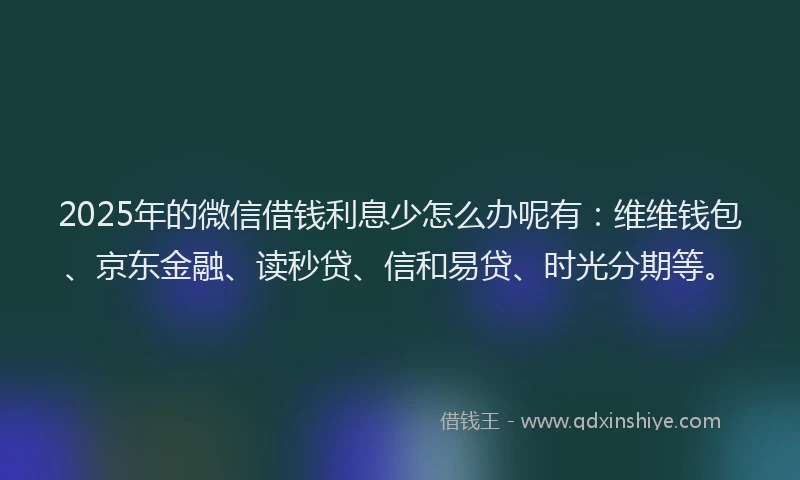 2025年的微信借钱利息少怎么办呢有：维维钱包、京东金融、读秒贷、信和易贷、时光分期等。
