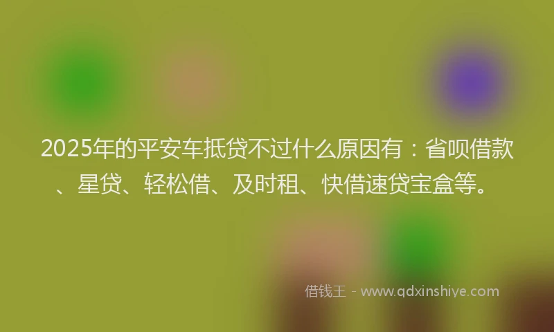 2025年的平安车抵贷不过什么原因有：省呗借款、星贷、轻松借、及时租、快借速贷宝盒等。
