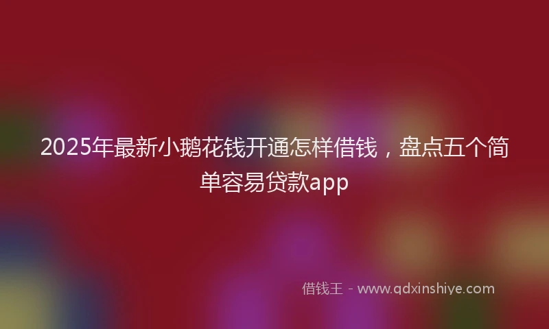 2025年最新小鹅花钱开通怎样借钱，盘点五个简单容易贷款app