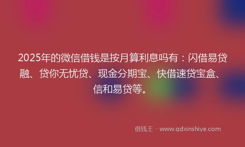 2025年的微信借钱是按月算利息吗有：闪借易贷融、贷你无忧贷、现金分期宝、快借速贷宝盒、信和易贷等。