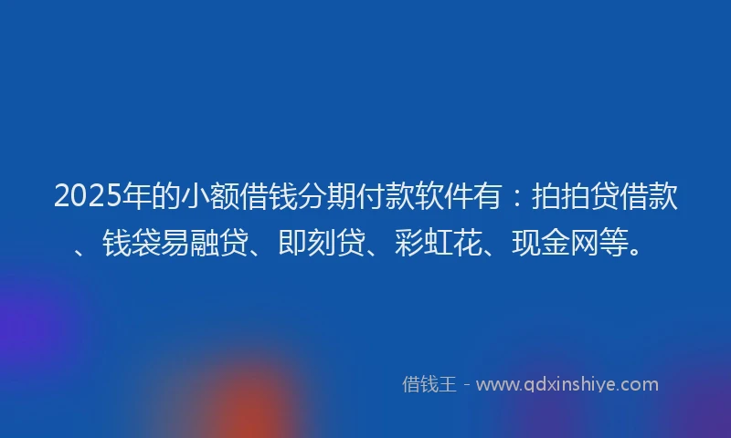 2025年的小额借钱分期付款软件有：拍拍贷借款、钱袋易融贷、即刻贷、彩虹花、现金网等。