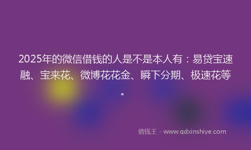 2025年的微信借钱的人是不是本人有：易贷宝速融、宝来花、微博花花金、瞬下分期、极速花等。