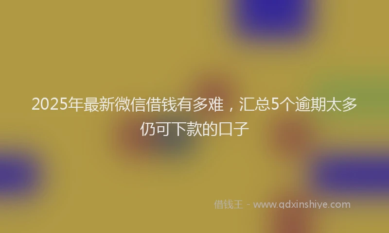 2025年最新微信借钱有多难，汇总5个逾期太多仍可下款的口子