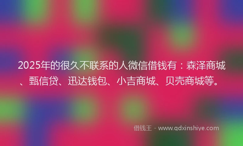 2025年的很久不联系的人微信借钱有：森泽商城、甄信贷、迅达钱包、小吉商城、贝壳商城等。