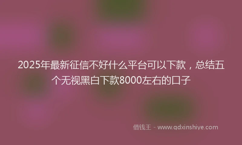 2025年最新征信不好什么平台可以下款，总结五个无视黑白下款8000左右的口子