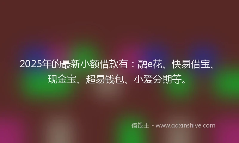 2025年的最新小额借款有：融e花、快易借宝、现金宝、超易钱包、小爱分期等。