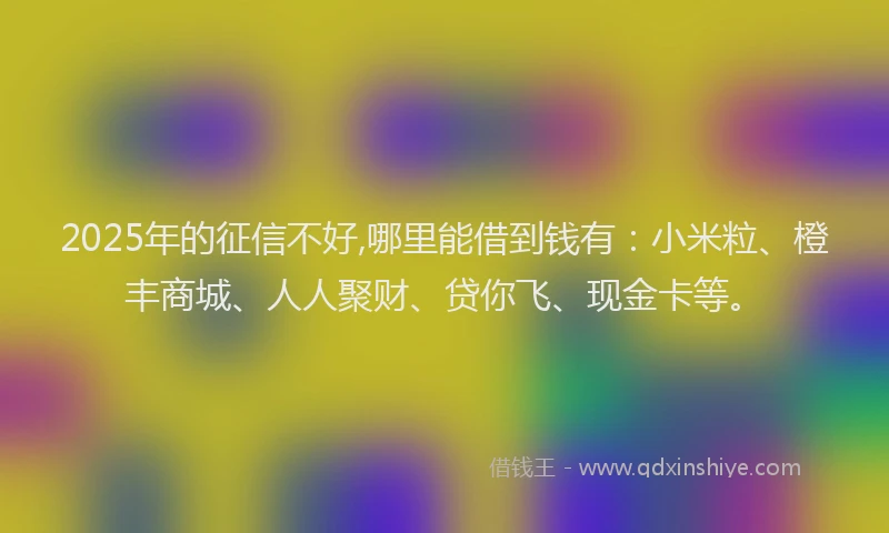 2025年的征信不好,哪里能借到钱有：小米粒、橙丰商城、人人聚财、贷你飞、现金卡等。