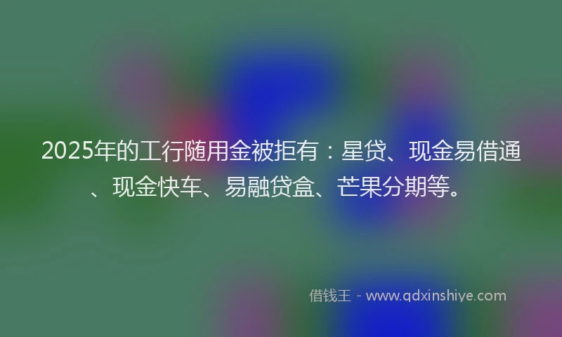 2025年的工行随用金被拒有：星贷、现金易借通、现金快车、易融贷盒、芒果分期等。