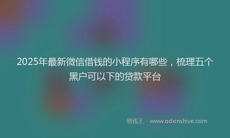 2025年最新微信借钱的小程序有哪些，梳理五个黑户可以下的贷款平台