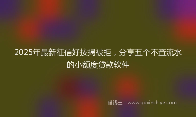 2025年最新征信好按揭被拒，分享五个不查流水的小额度贷款软件