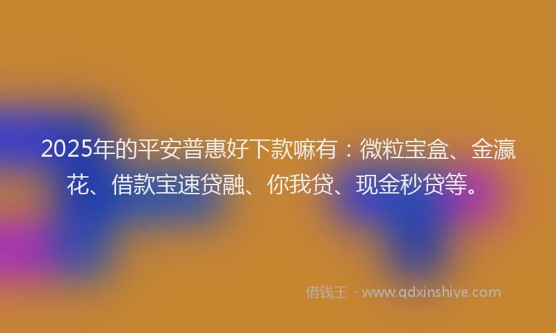 2025年的平安普惠好下款嘛有：微粒宝盒、金瀛花、借款宝速贷融、你我贷、现金秒贷等。