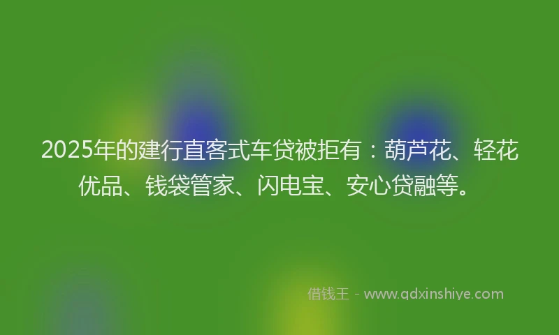 2025年的建行直客式车贷被拒有：葫芦花、轻花优品、钱袋管家、闪电宝、安心贷融等。