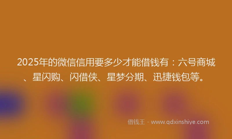 2025年的微信信用要多少才能借钱有：六号商城、星闪购、闪借侠、星梦分期、迅捷钱包等。