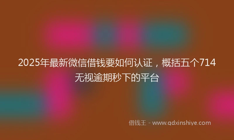 2025年最新微信借钱要如何认证，概括五个714无视逾期秒下的平台