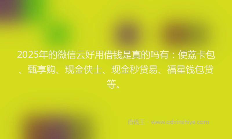 2025年的微信云好用借钱是真的吗有：便荔卡包、甄享购、现金侠士、现金秒贷易、福星钱包贷等。